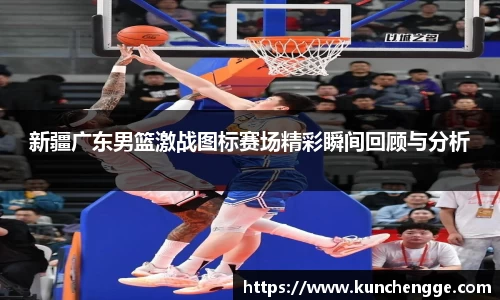 新疆广东男篮激战图标赛场精彩瞬间回顾与分析